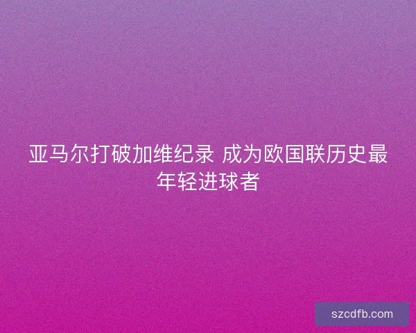 亚马尔打破加维纪录 成为欧国联历史最年轻进球者 亚马尔打破加维纪录 成为欧国联历史最年轻进球者
