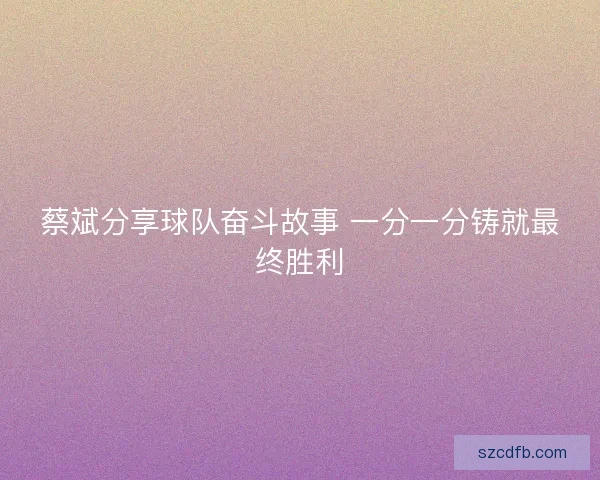 蔡斌分享球队奋斗故事 一分一分铸就最终胜利 蔡斌分享球队奋斗故事 一分一分铸就最终胜利