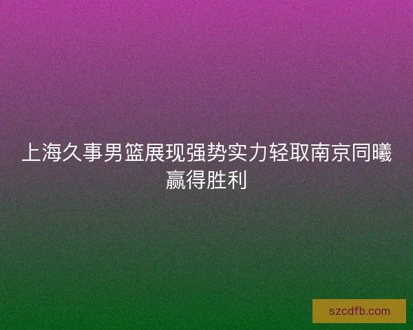 上海久事男篮展现强势实力轻取南京同曦赢得胜利 上海久事男篮展现强势实力轻取南京同曦赢得胜利