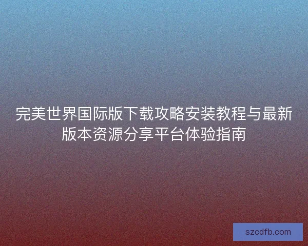 完美世界国际版下载攻略安装教程与最新版本资源分享平台体验指南 完美世界国际版下载攻略安装教程与最新版本资源分享平台体验指南