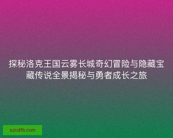 探秘洛克王国云雾长城奇幻冒险与隐藏宝藏传说全景揭秘与勇者成长之旅