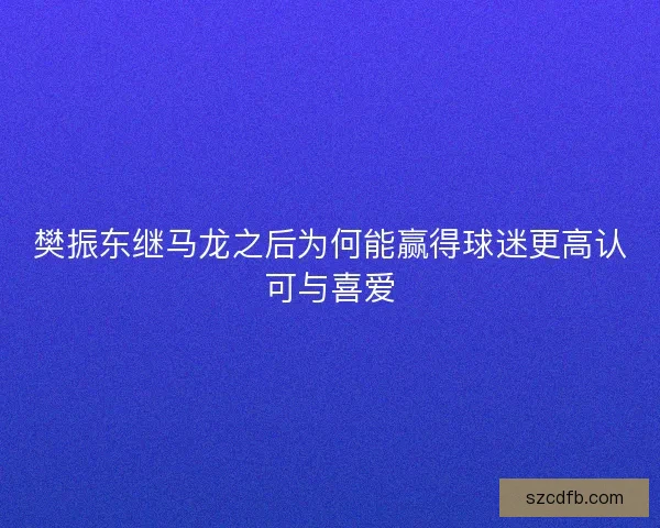 樊振东继马龙之后为何能赢得球迷更高认可与喜爱 樊振东继马龙之后为何能赢得球迷更高认可与喜爱