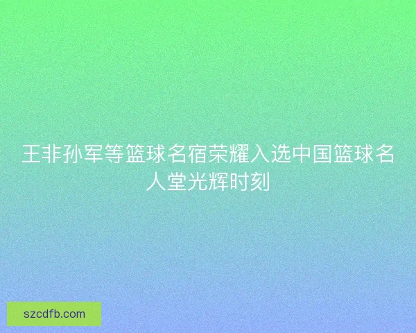 王非孙军等篮球名宿荣耀入选中国篮球名人堂光辉时刻 王非孙军等篮球名宿荣耀入选中国篮球名人堂光辉时刻