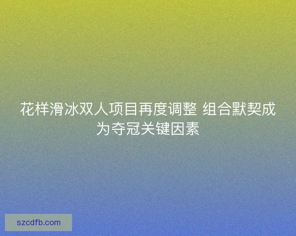 花样滑冰双人项目再度调整 组合默契成为夺冠关键因素