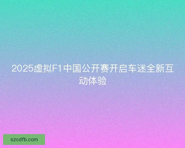2025虚拟F1中国公开赛开启车迷全新互动体验 2025虚拟F1中国公开赛开启车迷全新互动体验