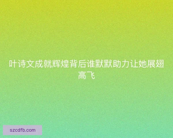 叶诗文成就辉煌背后谁默默助力让她展翅高飞