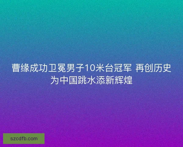 曹缘成功卫冕男子10米台冠军 再创历史为中国跳水添新辉煌