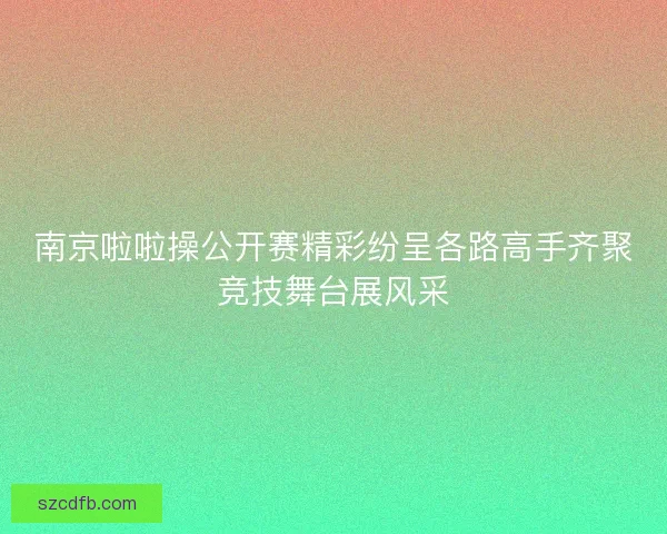 南京啦啦操公开赛精彩纷呈各路高手齐聚竞技舞台展风采 南京啦啦操公开赛精彩纷呈各路高手齐聚竞技舞台展风采