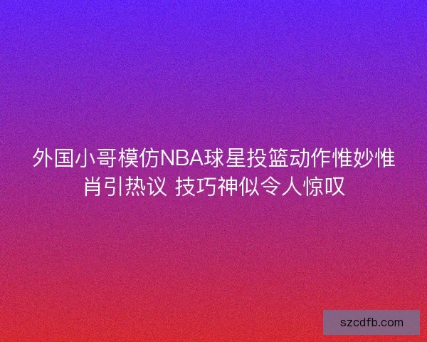 外国小哥模仿NBA球星投篮动作惟妙惟肖引热议 技巧神似令人惊叹