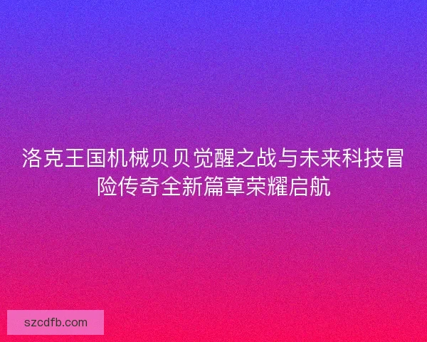 洛克王国机械贝贝觉醒之战与未来科技冒险传奇全新篇章荣耀启航
