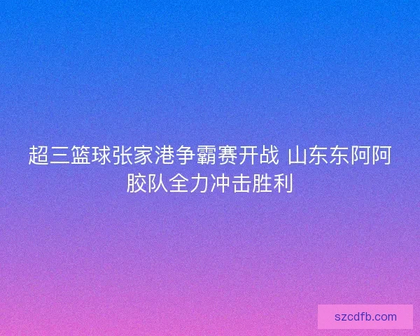 超三篮球张家港争霸赛开战 山东东阿阿胶队全力冲击胜利 超三篮球张家港争霸赛开战 山东东阿阿胶队全力冲击胜利