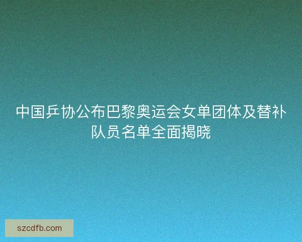 中国乒协公布巴黎奥运会女单团体及替补队员名单全面揭晓