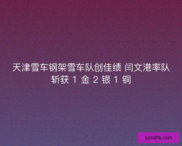 天津雪车钢架雪车队创佳绩 闫文港率队斩获 1 金 2 银 1 铜