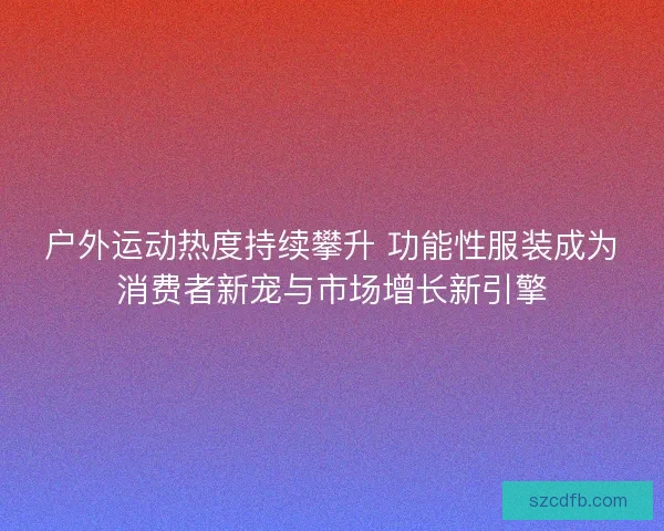 户外运动热度持续攀升 功能性服装成为消费者新宠与市场增长新引擎 户外运动热度持续攀升 功能性服装成为消费者新宠与市场增长新引擎