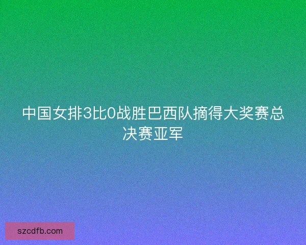 中国女排3比0战胜巴西队摘得大奖赛总决赛亚军