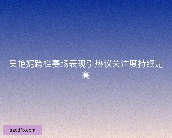 吴艳妮跨栏赛场表现引热议关注度持续走高