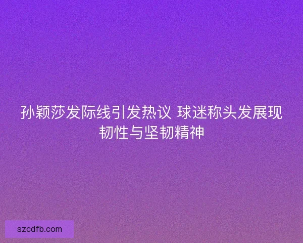 孙颖莎发际线引发热议 球迷称头发展现韧性与坚韧精神