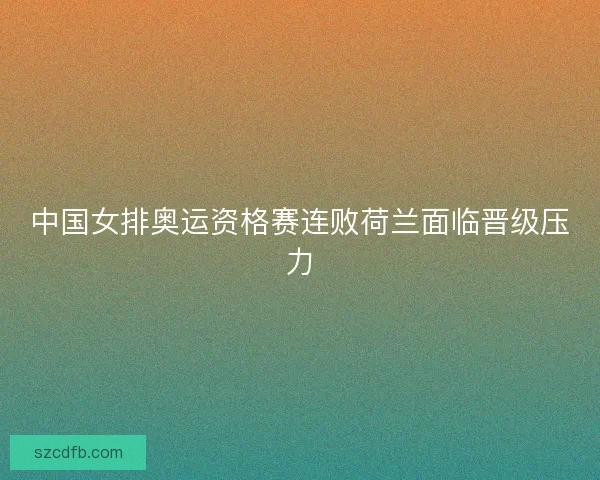 中国女排奥运资格赛连败荷兰面临晋级压力