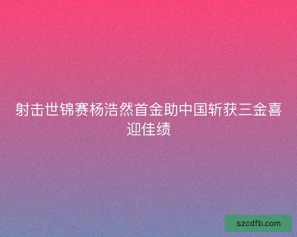 射击世锦赛杨浩然首金助中国斩获三金喜迎佳绩