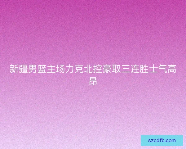 新疆男篮主场力克北控豪取三连胜士气高昂