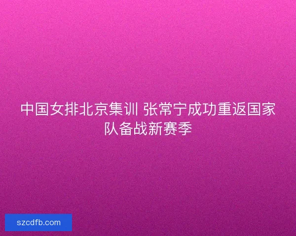 中国女排北京集训 张常宁成功重返国家队备战新赛季
