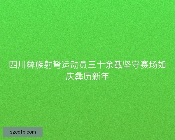 四川彝族射弩运动员三十余载坚守赛场如庆彝历新年