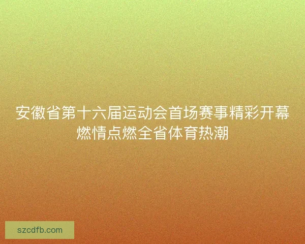 安徽省第十六届运动会首场赛事精彩开幕燃情点燃全省体育热潮