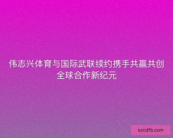 伟志兴体育与国际武联续约携手共赢共创全球合作新纪元